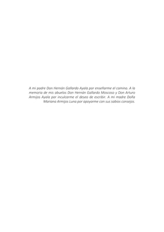 A mi padre Don Hernán Gallardo Ayala por enseñarme el camino. A la
memoria de mis abuelos Don Hernán Gallardo Moscoso y Don Arturo
Armijos Ayala por inculcarme el deseo de escribir. A mi madre Doña
Mariana Armijos Luna por apoyarme con sus sabios consejos.
 
