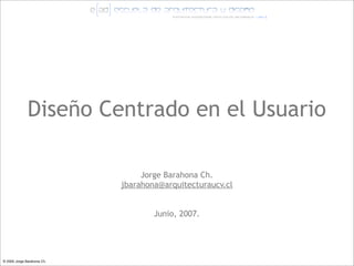 Diseño Centrado en el Usuario

                                 Jorge Barahona Ch.
                            jbarahona@arquitecturaucv.cl


                                    Junio, 2007.




© 2005 Jorge Barahona Ch.