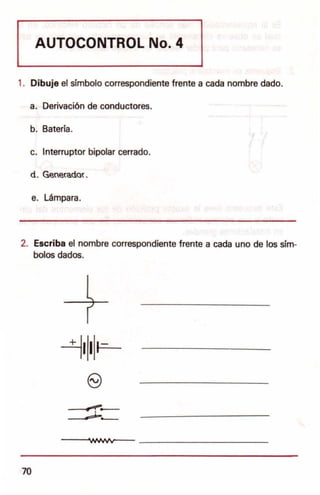 AUTOCONTROL No.4
1. Dibuje el simbolo correspondiente frente a cada nombre dado.
a. Derivaci6n de conductores.
b. Bateria.
c. Interruptor bipolar cerrado.
d . GeneradoL
e. Lampara.
2. Escriba el nombre correspondiente frente a cada uno de los sim-
bolos dados.
-±1111~-­
(9
-r I
- ,,
•
-~WMIV~- _
70
 