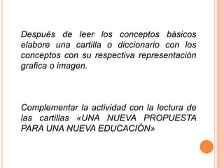Después de leer los conceptos básicos
elabore una cartilla o diccionario con los
conceptos con su respectiva representación
grafica o imagen.



Complementar la actividad con la lectura de
las cartillas «UNA NUEVA PROPUESTA
PARA UNA NUEVA EDUCACIÓN»
 