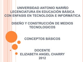 UNIVERSIDAD ANTONIO NARIÑO
  LECENCIATURA EN EDUCACIÓN BÁSICA
CON ENFASIS EN TECNOLOGÍA E INFORMÁTICA

   DISEÑO Y CONSTRUCCIÓN DE MEDIOS
             TECNOLOGICOS


          CONCEPTOS BÁSICOS


               DOCENTE
        ELIZABETH ANGEL CHARRY
                  2012
 