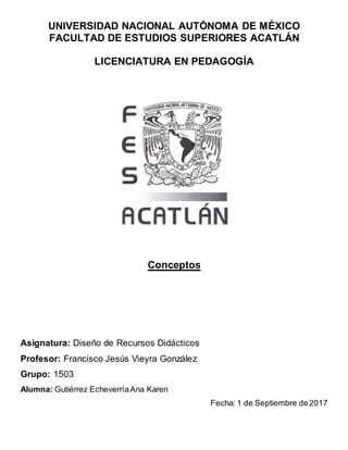 UNIVERSIDAD NACIONAL AUTÓNOMA DE MÉXICO
FACULTAD DE ESTUDIOS SUPERIORES ACATLÁN
LICENCIATURA EN PEDAGOGÍA
Conceptos
Asignatura: Diseño de Recursos Didácticos
Profesor: Francisco Jesús Vieyra González
Grupo: 1503
Alumna: Gutiérrez EcheverríaAna Karen
Fecha: 1 de Septiembre de2017
 