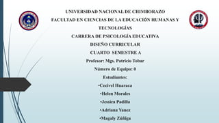 UNIVERSIDAD NACIONAL DE CHIMBORAZO
FACULTAD EN CIENCIAS DE LA EDUCACIÓN HUMANAS Y
TECNOLOGÍAS
CARRERA DE PSICOLOGÍA EDUCATIVA
DISEÑO CURRICULAR
CUARTO SEMESTRE A
Profesor: Mgs. Patricio Tobar
Número de Equipo: 0
Estudiantes:
•Cecivel Huaraca
•Helen Morales
•Jessica Padilla
•Adriana Yanez
•Magaly Zúñiga
 