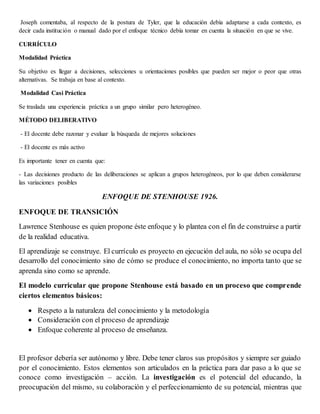 Joseph comentaba, al respecto de la postura de Tyler, que la educación debía adaptarse a cada contexto, es
decir cada institución o manual dado por el enfoque técnico debía tomar en cuenta la situación en que se vive.
CURRÍCULO
Modalidad Práctica
Su objetivo es llegar a decisiones, selecciones u orientaciones posibles que pueden ser mejor o peor que otras
alternativas. Se trabaja en base al contexto.
Modalidad Casi Práctica
Se traslada una experiencia práctica a un grupo similar pero heterogéneo.
MÉTODO DELIBERATIVO
- El docente debe razonar y evaluar la búsqueda de mejores soluciones
- El docente es más activo
Es importante tener en cuenta que:
- Las decisiones producto de las deliberaciones se aplican a grupos heterogéneos, por lo que deben considerarse
las variaciones posibles
ENFOQUE DE STENHOUSE 1926.
ENFOQUE DE TRANSICIÓN
Lawrence Stenhouse es quien propone éste enfoque y lo plantea con el fin de construirse a partir
de la realidad educativa.
El aprendizaje se construye. El currículo es proyecto en ejecución del aula, no sólo se ocupa del
desarrollo del conocimiento sino de cómo se produce el conocimiento, no importa tanto que se
aprenda sino como se aprende.
El modelo curricular que propone Stenhouse está basado en un proceso que comprende
ciertos elementos básicos:
 Respeto a la naturaleza del conocimiento y la metodología
 Consideración con el proceso de aprendizaje
 Enfoque coherente al proceso de enseñanza.
El profesor debería ser autónomo y libre. Debe tener claros sus propósitos y siempre ser guiado
por el conocimiento. Estos elementos son articulados en la práctica para dar paso a lo que se
conoce como investigación – acción. La investigación es el potencial del educando, la
preocupación del mismo, su colaboración y el perfeccionamiento de su potencial, mientras que
 