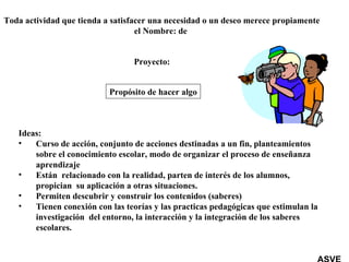 Propósito de hacer algo Toda actividad que tienda a satisfacer una necesidad o un deseo merece propiamente el Nombre: de  Proyecto: Ideas: Curso de acción, conjunto de acciones destinadas a un fin, planteamientos sobre el conocimiento escolar, modo de organizar el proceso de enseñanza aprendizaje Están  relacionado con la realidad, parten de interés de los alumnos, propician  su aplicación a otras situaciones. Permiten descubrir y construir los contenidos (saberes) Tienen conexión con las teorías y las practicas pedagógicas que estimulan la investigación  del entorno, la interacción y la integración de los saberes escolares. ASVE 