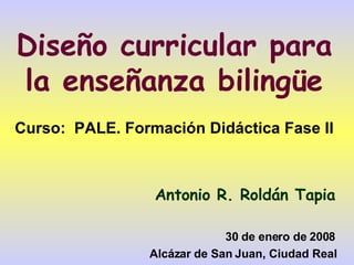 Diseño curricular para la enseñanza bilingüe Curso:  PALE. Formación Didáctica Fase II Antonio R. Roldán Tapia 30 de enero de 2008 Alcázar de San Juan, Ciudad Real 