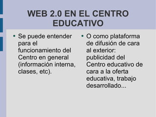 WEB 2.0 EN EL CENTRO EDUCATIVO Se puede entender para el funcionamiento del Centro en general (información interna, clases, etc). O como plataforma de difusión de cara al exterior: publicidad del Centro educativo de cara a la oferta educativa, trabajo desarrollado... 