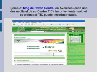 Ejemplo:  blog de Helvia Central  en Averroes (cada uno desarrolla el de su Centro TIC). Inconveniente: sólo el coordinador TIC puede introducir datos. 