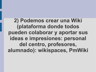 2) Podemos crear una Wiki (plataforma donde todos pueden colaborar y aportar sus ideas e impresiones: personal del centro, profesores, alumnado): wikispaces, PmWiki 