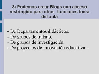3) Podemos crear Blogs con acceso restringido para otras  funciones fuera del aula - De Departamentos didácticos. - De grupos de trabajo. - De grupos de investigación. - De proyectos de innovación educativa... 