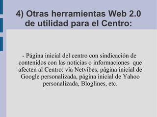 4) Otras herramientas Web 2.0 de utilidad para el Centro: - Página inicial del centro con sindicación de contenidos con las noticias o informaciones  que afecten al Centro: vía Netvibes, página inicial de Google personalizada, página inicial de Yahoo personalizada, Bloglines, etc. 