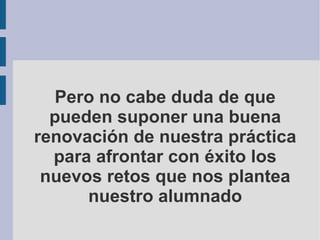 Pero no cabe duda de que pueden suponer una buena renovación de nuestra práctica para afrontar con éxito los nuevos retos que nos plantea nuestro alumnado 