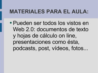 MATERIALES PARA EL AULA: Pueden ser todos los vistos en Web 2.0: documentos de texto y hojas de cálculo on line, presentaciones como ésta, podcasts, post, vídeos, fotos... 