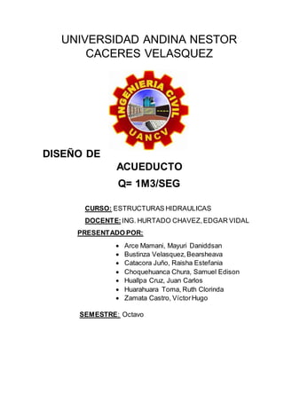 UNIVERSIDAD ANDINA NESTOR
CACERES VELASQUEZ
DISEÑO DE
ACUEDUCTO
Q= 1M3/SEG
CURSO: ESTRUCTURAS HIDRAULICAS
DOCENTE:ING. HURTADO CHAVEZ,EDGAR VIDAL
PRESENTADO POR:
 Arce Mamani, Mayuri Daniddsan
 Bustinza Velasquez,Bearsheava
 Catacora Juño, Raisha Estefania
 Choquehuanca Chura, Samuel Edison
 Huallpa Cruz, Juan Carlos
 Huarahuara Toma, Ruth Clorinda
 Zamata Castro, VíctorHugo
SEMESTRE: Octavo
 