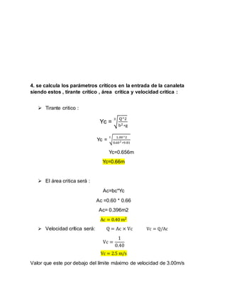 4. se calcula los parámetros críticos en la entrada de la canaleta
siendo estos , tirante crítico , área crítica y velocidad critica :
 Tirante critico :
Yc = √
Q^2
b2∗g
3
Yc = √
1.00^2
0.602 ∗9.81
3
Yc=0.656m
Yc=0.66m
 El área critica será :
Ac=bc*Yc
Ac =0.60 * 0.66
Ac= 0.396m2
Ac = 0.40 m2
 Velocidad crítica será: Q = Ac × Vc Vc = Q/Ac
Vc =
1
0.40
Vc = 2.5 m/s
Valor que este por debajo del límite máximo de velocidad de 3.00m/s
 