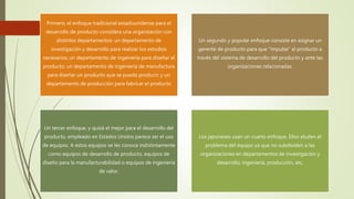 Primero, el enfoque tradicional estadounidense para el
desarrollo de producto considera una organización con
distintos departamentos: un departamento de
investigación y desarrollo para realizar los estudios
necesarios; un departamento de ingeniería para diseñar el
producto; un departamento de ingeniería de manufactura
para diseñar un producto que se pueda producir; y un
departamento de producción para fabricar el producto
Un segundo y popular enfoque consiste en asignar un
gerente de producto para que “impulse” al producto a
través del sistema de desarrollo del producto y ante las
organizaciones relacionadas.
Un tercer enfoque, y quizá el mejor para el desarrollo del
producto, empleado en Estados Unidos parece ser el uso
de equipos. A estos equipos se les conoce indistintamente
como equipos de desarrollo de producto, equipos de
diseño para la manufacturabilidad o equipos de ingeniería
de valor.
Los japoneses usan un cuarto enfoque. Ellos eluden el
problema del equipo ya que no subdividen a las
organizaciones en departamentos de investigación y
desarrollo, ingeniería, producción, etc.
 