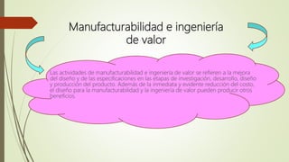 Manufacturabilidad e ingeniería
de valor
Las actividades de manufacturabilidad e ingeniería de valor se refieren a la mejora
del diseño y de las especificaciones en las etapas de investigación, desarrollo, diseño
y producción del producto. Además de la inmediata y evidente reducción del costo,
el diseño para la manufacturabilidad y la ingeniería de valor pueden producir otros
beneficios.
 
