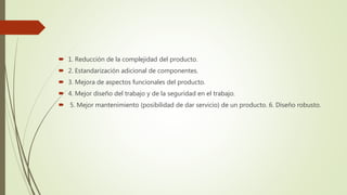  1. Reducción de la complejidad del producto.
 2. Estandarización adicional de componentes.
 3. Mejora de aspectos funcionales del producto.
 4. Mejor diseño del trabajo y de la seguridad en el trabajo.
 5. Mejor mantenimiento (posibilidad de dar servicio) de un producto. 6. Diseño robusto.
 