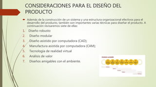 CONSIDERACIONES PARA EL DISEÑO DEL
PRODUCTO
 Además de la construcción de un sistema y una estructura organizacional efectivos para el
desarrollo del producto, también son importantes varias técnicas para diseñar el producto. A
continuación revisaremos siete de ellas:
1. Diseño robusto
2. Diseño modular
3. Diseño asistido por computadora (CAD);
4. Manufactura asistida por computadora (CAM);
5. Tecnología de realidad virtual
6. Análisis de valor
7. Diseños amigables con el ambiente.
 