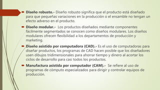  Diseño robusto.- Diseño robusto significa que el producto está diseñado
para que pequeñas variaciones en la producción o el ensamble no tengan un
efecto adverso en el producto.
 Diseño modular.- Los productos diseñados mediante componentes
fácilmente segmentados se conocen como diseños modulares. Los diseños
modulares ofrecen flexibilidad a los departamentos de producción y
marketing.
 Diseño asistido por computadora (CAD).- Es el uso de computadoras para
diseñar productos, los programas de CAD hacen posible que los diseñadores
usen dibujos tridimensionales para ahorrar tiempo y dinero al acortar los
ciclos de desarrollo para casi todos los productos.
 Manufactura asistida por computador (CAM).- Se refiere al uso de
programas de cómputo especializados para dirigir y controlar equipos de
producción.
 