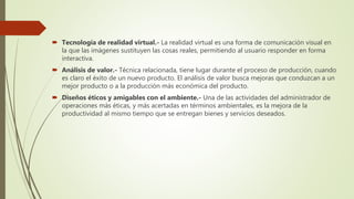  Tecnología de realidad virtual.- La realidad virtual es una forma de comunicación visual en
la que las imágenes sustituyen las cosas reales, permitiendo al usuario responder en forma
interactiva.
 Análisis de valor.- Técnica relacionada, tiene lugar durante el proceso de producción, cuando
es claro el éxito de un nuevo producto. El análisis de valor busca mejoras que conduzcan a un
mejor producto o a la producción más económica del producto.
 Diseños éticos y amigables con el ambiente.- Una de las actividades del administrador de
operaciones más éticas, y más acertadas en términos ambientales, es la mejora de la
productividad al mismo tiempo que se entregan bienes y servicios deseados.
 