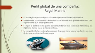 Perfil global de una compañía:
Regal Marine
 La estrategia de producto proporciona ventaja competitiva en Regal Marine.
 Esta empresa EE.UU se dedica a la construcción de botes mas grandes del mundo, con
exportaciones a 30 países potenciales.
 Se rigen al cambio en los gustos del consumidor así que varían sus materiales y su
ingeniería marina busca la mejora continua.
 La competitividad en costos y la necesidad de proporcionar valor a los clientes es otra
de las características de dicha empresa.
 