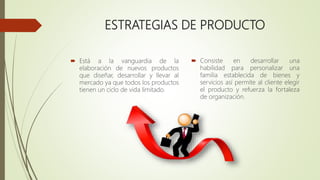 ESTRATEGIAS DE PRODUCTO
 Está a la vanguardia de la
elaboración de nuevos productos
que diseñar, desarrollar y llevar al
mercado ya que todos los productos
tienen un ciclo de vida limitado.
 Consiste en desarrollar una
habilidad para personalizar una
familia establecida de bienes y
servicios así permite al cliente elegir
el producto y refuerza la fortaleza
de organización.
 