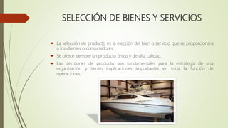 SELECCIÓN DE BIENES Y SERVICIOS
 La selección de producto es la elección del bien o servicio que se proporcionara
a los clientes o consumidores.
 Se ofrece siempre un producto único y de alta calidad.
 Las decisiones de producto son fundamentales para la estrategia de una
organización y tienen implicaciones importantes en toda la función de
operaciones.
 