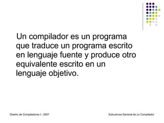 Un compilador es un programa que traduce un programa escrito en lenguaje fuente y produce otro equivalente escrito en un lenguaje objetivo. Diseño de Compiladores I - 2007 Estructrura General de un Compilador 