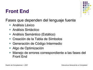 Front End Fases que dependen del lenguaje fuente  Análisis Léxico Análisis Sintáctico Análisis Semántico (Estático) Creación de la Tabla de Símbolos Generación de Código Intermedio Algo de Optimización Manejo de errores correspondiente a las fases del Front End Diseño de Compiladores I - 2007 Estructrura General de un Compilador 