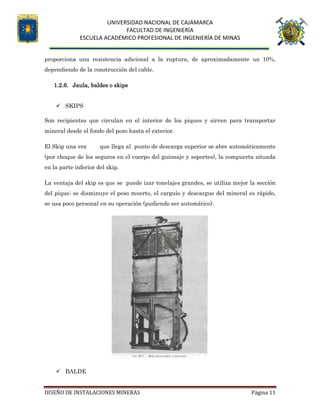 UNIVERSIDAD NACIONAL DE CAJAMARCA
FACULTAD DE INGENIERÍA
ESCUELA ACADÉMICO PROFESIONAL DE INGENIERÍA DE MINAS
DISEÑO DE INSTALACIONES MINERAS Página 11
proporciona una resistencia adicional a la ruptura, de aproximadamente un 10%,
dependiendo de la construcción del cable.
1.2.6. Jaula, baldes o skips
 SKIPS
Son recipientes que circulan en el interior de los piques y sirven para transportar
mineral desde el fondo del pozo hasta el exterior.
El Skip una vez que llega al punto de descarga superior se abre automáticamente
(por choque de los seguros en el cuerpo del guionaje y soportes), la compuerta situada
en la parte inferior del skip.
La ventaja del skip es que se puede izar tonelajes grandes, se utiliza mejor la sección
del pique; se disminuye el peso muerto, el carguío y descargue del mineral es rápido,
se usa poco personal en su operación (pudiendo ser automático).
 BALDE
 