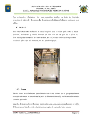 UNIVERSIDAD NACIONAL DE CAJAMARCA
FACULTAD DE INGENIERÍA
ESCUELA ACADÉMICO PROFESIONAL DE INGENIERÍA DE MINAS
DISEÑO DE INSTALACIONES MINERAS Página 12
Son recipientes cilíndricos de poca capacidad, usados en izaje de tonelajes
pequeños de mineral y desmonte. La descarga se efectúa por balanceo accionado para
tal fin
 JAULAS
Son compartimientos metálicos de uno o dos pisos que se usan para subir o bajar
personal, materiales y carros mineros, en este caso en el piso de la jaula se
fijan rieles para la entrada del carro minero. En las paredes laterales se fijan unas
canaletas para que se deslicen por las guías del pique.
1.2.7. Poleas
Es una rueda acanalada que gira alrededor de un eje central por el que pasa el cable
en cuyos extremos se encuentra la jaula o skip (resistencia) y en la otra el winche o
tambora (potencia).
La polea de izaje debe ser hecha y mantenida para acomodar adecuadamente el cable.
El diámetro de la polea está establecido por reglas de seguridad para piques.
 