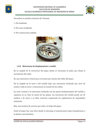 UNIVERSIDAD NACIONAL DE CAJAMARCA
FACULTAD DE INGENIERÍA
ESCUELA ACADÉMICO PROFESIONAL DE INGENIERÍA DE MINAS
DISEÑO DE INSTALACIONES MINERAS Página 13
Las poleas se pueden construir de 3 formas:
1. Por fundición
2. Por acero moldeado
3. Por construcción soldada.
1.2.8. Estructuras de desplazamiento o castillo
Es la cúspide de la estructura del pique donde se encuentra la polea que dirige el
movimiento del cable.
Es una estructura vertical que se levanta por encima del collar del pique.
De la cúspide de la torre o del castillo baja una estructura inclinada que sirve de
sostén a toda la torre y contrarresta la tensión de los cables.
La torre vertical y la estructura inclinada son las partes fundamentales del castillo y
soportan en su cima la caseta de las poleas. La estructura del castillo puede ser de
madera o de acero y se debe construir respetando los reglamentos de seguridades
existentes.
Hay una escalera de servicio que sube a lo largo del pique.
Junto al pique hay una tolva donde se descarga el mineral para luego transportarse a
la planta concentradora.
 