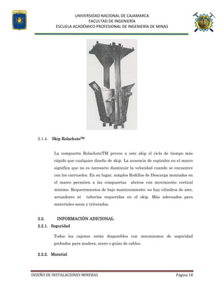 UNIVERSIDAD NACIONAL DE CAJAMARCA
FACULTAD DE INGENIERÍA
ESCUELA ACADÉMICO PROFESIONAL DE INGENIERÍA DE MINAS
DISEÑO DE INSTALACIONES MINERAS Página 18
2.1.4. Skip Rolachute™
La compuerta RolachuteTM provee a este skip el ciclo de tiempo más
rápido que cualquier diseño de skip. La ausencia de espirales en el marco
significa que no es necesario disminuir la velocidad cuando se encuentre
con los carruseles. En su lugar, simples Rodillos de Descarga montados en
el marco permiten a las compuertas abrirse con movimiento vertical
mínimo. Requerimientos de bajo mantenimiento; no hay cilindros de aire,
actuadores ni tuberías requeridas en el skip. Más adecuados para
materiales secos y triturados.
2.2. INFORMACIÓN ADICIONAL
2.2.1. Seguridad
Todos los cajones están disponibles con mecanismos de seguridad
probados para madera, acero o guías de cables.
2.2.2. Material
 