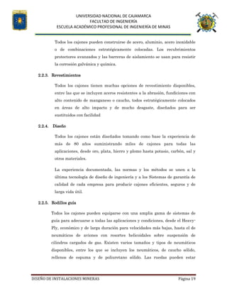 UNIVERSIDAD NACIONAL DE CAJAMARCA
FACULTAD DE INGENIERÍA
ESCUELA ACADÉMICO PROFESIONAL DE INGENIERÍA DE MINAS
DISEÑO DE INSTALACIONES MINERAS Página 19
Todos los cajones pueden construirse de acero, aluminio, acero inoxidable
o de combinaciones estratégicamente colocadas. Los recubrimientos
protectores avanzados y las barreras de aislamiento se usan para resistir
la corrosión galvánica y química.
2.2.3. Revestimientos
Todos los cajones tienen muchas opciones de revestimiento disponibles,
entre las que se incluyen aceros resistentes a la abrasión, fundiciones con
alto contenido de manganeso o caucho, todos estratégicamente colocados
en áreas de alto impacto y de mucho desgaste, diseñados para ser
sustituidos con facilidad
2.2.4. Diseño
Todos los cajones están diseñados tomando como base la experiencia de
más de 80 años suministrando miles de cajones para todas las
aplicaciones, desde oro, plata, hierro y plomo hasta potasio, carbón, sal y
otros materiales.
La experiencia documentada, las normas y los métodos se unen a la
última tecnología de diseño de ingeniería y a los Sistemas de garantía de
calidad de cada empresa para producir cajones eficientes, seguros y de
larga vida útil.
2.2.5. Rodillos guía
Todos los cajones pueden equiparse con una amplia gama de sistemas de
guía para adecuarse a todas las aplicaciones y condiciones, desde el Heavy-
Ply, económico y de larga duración para velocidades más bajas, hasta el de
neumáticos de aviones con resortes helicoidales sobre suspensión de
cilindros cargados de gas. Existen varios tamaños y tipos de neumáticos
disponibles, entre los que se incluyen los neumáticos, de caucho sólido,
rellenos de espuma y de poliuretano sólido. Las ruedas pueden estar
 