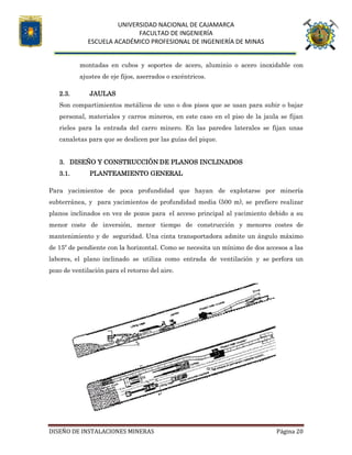 UNIVERSIDAD NACIONAL DE CAJAMARCA
FACULTAD DE INGENIERÍA
ESCUELA ACADÉMICO PROFESIONAL DE INGENIERÍA DE MINAS
DISEÑO DE INSTALACIONES MINERAS Página 20
montadas en cubos y soportes de acero, aluminio o acero inoxidable con
ajustes de eje fijos, aserrados o excéntricos.
2.3. JAULAS
Son compartimientos metálicos de uno o dos pisos que se usan para subir o bajar
personal, materiales y carros mineros, en este caso en el piso de la jaula se fijan
rieles para la entrada del carro minero. En las paredes laterales se fijan unas
canaletas para que se deslicen por las guías del pique.
3. DISEÑO Y CONSTRUCCIÓN DE PLANOS INCLINADOS
3.1. PLANTEAMIENTO GENERAL
Para yacimientos de poca profundidad que hayan de explotarse por minería
subterránea, y para yacimientos de profundidad media (500 m), se prefiere realizar
planos inclinados en vez de pozos para el acceso principal al yacimiento debido a su
menor coste de inversión, menor tiempo de construcción y menores costes de
mantenimiento y de seguridad. Una cinta transportadora admite un ángulo máximo
de 15º de pendiente con la horizontal. Como se necesita un mínimo de dos accesos a las
labores, el plano inclinado se utiliza como entrada de ventilación y se perfora un
pozo de ventilación para el retorno del aire.
 