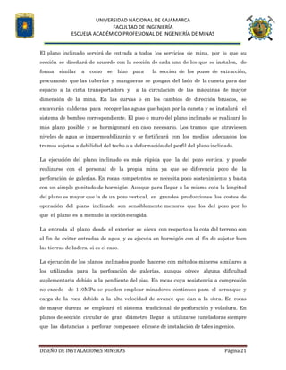 UNIVERSIDAD NACIONAL DE CAJAMARCA
FACULTAD DE INGENIERÍA
ESCUELA ACADÉMICO PROFESIONAL DE INGENIERÍA DE MINAS
DISEÑO DE INSTALACIONES MINERAS Página 21
El plano inclinado servirá de entrada a todos los servicios de mina, por lo que su
sección se diseñará de acuerdo con la sección de cada uno de los que se instalen, de
forma similar a como se hizo para la sección de los pozos de extracción,
procurando que las tuberías y mangueras se pongan del lado de la cuneta para dar
espacio a la cinta transportadora y a la circulación de las máquinas de mayor
dimensión de la mina. En las curvas o en los cambios de dirección bruscos, se
excavarán calderas para recoger las aguas que bajan por la cuneta y se instalará el
sistema de bombeo correspondiente. El piso o muro del plano inclinado se realizará lo
más plano posible y se hormigonará en caso necesario. Los tramos que atraviesen
niveles de agua se impermeabilizarán y se fortificará con los medios adecuados los
tramos sujetos a debilidad del techo o a deformación del perfil del plano inclinado.
La ejecución del plano inclinado es más rápida que la del pozo vertical y puede
realizarse con el personal de la propia mina ya que se diferencia poco de la
perforación de galerías. En rocas competentes se necesita poco sostenimiento y basta
con un simple gunitado de hormigón. Aunque para llegar a la misma cota la longitud
del plano es mayor que la de un pozo vertical, en grandes producciones los costes de
operación del plano inclinado son sensiblemente menores que los del pozo por lo
que el plano es a menudo la opciónescogida.
La entrada al plano desde el exterior se eleva con respecto a la cota del terreno con
el fin de evitar entradas de agua, y es ejecuta en hormigón con el fin de sujetar bien
las tierras de ladera, si es el caso.
La ejecución de los planos inclinados puede hacerse con métodos mineros similares a
los utilizados para la perforación de galerías, aunque ofrece alguna dificultad
suplementaria debido a la pendiente del piso. En rocas cuya resistencia a compresión
no excede de 110MPa se pueden emplear minadores continuos para el arranque y
carga de la roca debido a la alta velocidad de avance que dan a la obra. En rocas
de mayor dureza se empleará el sistema tradicional de perforación y voladura. En
planos de sección circular de gran diámetro llegan a utilizarse tuneladoras siempre
que las distancias a perforar compensen el coste de instalación de tales ingenios.
 