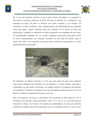 UNIVERSIDAD NACIONAL DE CAJAMARCA
FACULTAD DE INGENIERÍA
ESCUELA ACADÉMICO PROFESIONAL DE INGENIERÍA DE MINAS
DISEÑO DE INSTALACIONES MINERAS Página 22
En el caso del minador continuo se da al techo forma abovedada y se mantiene la
dirección de arranque mediante un láser. El polvo se controla con ventilación y con
aspersión de agua. El techo se sostiene con cuadro metálico o con bulones. El
escombro se evacua mediante cinta transportadora que habitualmente se cuelga del
techo para dejar espacio suficiente para los vehículos. Si el avance se hace por
perforación y voladura se empleará un jumbo apropiado, una cargadora de roca dura,
un transportador blindado con un molino rompedor incorporado para poder verter
en cinta transportadora, una máquina elevadora de una celda de hombre para el
saneo del techo y una máquina de gunitar para sostener los paramentos y evitar
desprendimientos de piedras.
En depósitos de filones estrechos, en los que para abrir un paso a los camiones
sería preciso franquear los hastíales en las galerías, es mejor emplear vagonetas y
profundizar un pozo desde el principio. Es posible realizar el transporte por galerías
con pendiente 1/2 (planos inclinados), pero las velocidades máximas serían de 16 a 25
Km /h y, además, las galerías tienen que ser rectas.
Para el transporte con cintas, la pendiente de las galerías no debe pasar de 1/3; el
transporte con camiones exige pendientes entre 1/7 y 1/9, y en el caso de pozos de
extracción se llega a la vertical. Al aumentar la profundidad, el acceso por galerías
inclinadas o rampas deja de ser interesante, pues su longitud es de tres a nueve veces
 