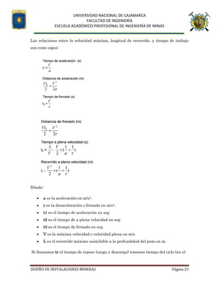 UNIVERSIDAD NACIONAL DE CAJAMARCA
FACULTAD DE INGENIERÍA
ESCUELA ACADÉMICO PROFESIONAL DE INGENIERÍA DE MINAS
DISEÑO DE INSTALACIONES MINERAS Página 25
Las relaciones entre la velocidad máxima, longitud de recorrido, y tiempo de trabajo
son como sigue:
Dónde:
 a es la aceleración en m/s2.
 r es la desaceleración o frenado en m/s2.
 t1 es el tiempo de aceleración en seg.
 t2 es el tiempo de a plena velocidad en seg.
 t3 es el tiempo de frenado en seg.
 V es la máxima velocidad o velocidad plena en m/s.
 L es el recorrido máximo asimilable a la profundidad del pozo en m.
Si llamamos tr al tiempo de reposo (carga y descarga) tenemos tiempo del ciclo (en s):
 