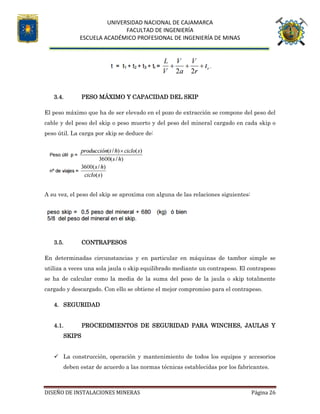 UNIVERSIDAD NACIONAL DE CAJAMARCA
FACULTAD DE INGENIERÍA
ESCUELA ACADÉMICO PROFESIONAL DE INGENIERÍA DE MINAS
DISEÑO DE INSTALACIONES MINERAS Página 26
3.4. PESO MÁXIMO Y CAPACIDAD DEL SKIP
El peso máximo que ha de ser elevado en el pozo de extracción se compone del peso del
cable y del peso del skip o peso muerto y del peso del mineral cargado en cada skip o
peso útil. La carga por skip se deduce de:
A su vez, el peso del skip se aproxima con alguna de las relaciones siguientes:
3.5. CONTRAPESOS
En determinadas circunstancias y en particular en máquinas de tambor simple se
utiliza a veces una sola jaula o skip equilibrado mediante un contrapeso. El contrapeso
se ha de calcular como la media de la suma del peso de la jaula o skip totalmente
cargado y descargado. Con ello se obtiene el mejor compromiso para el contrapeso.
4. SEGURIDAD
4.1. PROCEDIMIENTOS DE SEGURIDAD PARA WINCHES, JAULAS Y
SKIPS
 La construcción, operación y mantenimiento de todos los equipos y accesorios
deben estar de acuerdo a las normas técnicas establecidas por los fabricantes.
 