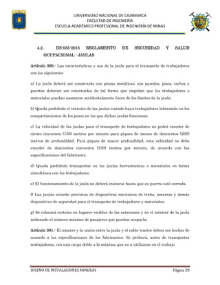 UNIVERSIDAD NACIONAL DE CAJAMARCA
FACULTAD DE INGENIERÍA
ESCUELA ACADÉMICO PROFESIONAL DE INGENIERÍA DE MINAS
DISEÑO DE INSTALACIONES MINERAS Página 28
4.2. DS-055-2015 REGLAMENTO DE SEGURIDAD Y SALUD
OCUPACIONAL - JAULAS
Artículo 390.- Las características y uso de la jaula para el transporte de trabajadores
son los siguientes:
a) La jaula deberá ser construida con piezas metálicas; sus paredes, pisos, techos y
puertas deberán ser construidos de tal forma que impidan que los trabajadores o
materiales puedan asomarse accidentalmente fuera de los límites de la jaula.
b) Queda prohibido el tránsito de las jaulas cuando haya trabajadores laborando en los
compartimientos de los pozos en los que dichas jaulas funcionan.
c) La velocidad de las jaulas para el transporte de trabajadores no podrá exceder de
ciento cincuenta (150) metros por minuto para piques de menos de doscientos (200)
metros de profundidad. Para piques de mayor profundidad, esta velocidad no debe
exceder de doscientos cincuenta (250) metros por minuto, de acuerdo con las
especificaciones del fabricante.
d) Queda prohibido transportar en las jaulas herramientas o materiales en forma
simultánea con los trabajadores.
e) El funcionamiento de la jaula no deberá iniciarse hasta que su puerta esté cerrada.
f) Las jaulas estarán provistas de dispositivos mecánicos de traba, amarras y demás
dispositivos de seguridad para el transporte de trabajadores y materiales.
g) Se colocará carteles en lugares visibles de las estaciones y en el interior de la jaula
indicando el número máximo de pasajeros que puedan ocuparla.
Artículo 391.- El amarre y la unión entre la jaula y el cable tractor deben ser hechos de
acuerdo a las especificaciones de los fabricantes. Se probará, antes de transportar
trabajadores, con una carga doble a la máxima que va a utilizarse en el trabajo.
 