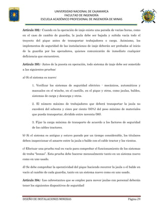 UNIVERSIDAD NACIONAL DE CAJAMARCA
FACULTAD DE INGENIERÍA
ESCUELA ACADÉMICO PROFESIONAL DE INGENIERÍA DE MINAS
DISEÑO DE INSTALACIONES MINERAS Página 29
Artículo 392.- Cuando en la operación de izaje exista una parada de varias horas, como
en el caso de cambio de guardia, la jaula debe ser bajada y subida vacía todo el
trayecto del pique antes de transportar trabajadores o carga. Asimismo, los
implementos de seguridad de las instalaciones de izaje deberán ser probados al inicio
de la guardia por los operadores, quienes comunicarán de inmediato cualquier
deficiencia que encuentren.
Artículo 393.- Antes de la puesta en operación, todo sistema de izaje debe ser sometido
a las siguientes pruebas:
a) Si el sistema es nuevo:
1. Verificar los sistemas de seguridad eléctrico - mecánicos, automáticos y
manuales en el winche, en el castillo, en el pique y otros, como jaulas, baldes,
sistemas de carga y descarga y otros.
2. El número máximo de trabajadores que deberá transportar la jaula no
excederá del ochenta y cinco por ciento (85%) del peso máximo de materiales
que pueda transportar, dividido entre noventa (90).
3. Fijar la carga máxima de transporte de acuerdo a los factores de seguridad
de los cables tractores.
b) Si el sistema es antiguo y estuvo parado por un tiempo considerable, los titulares
deben inspeccionar el amarre entre la jaula o balde con el cable tractor y los vientos.
c) Efectuar una prueba real en vacío para comprobar el funcionamiento de los sistemas
de traba “leonas”. Esta prueba debe hacerse mensualmente tanto en un sistema nuevo
como en uno usado.
d) Se debe comprobar la operatividad del pique haciendo recorrer la jaula o el balde en
vacío al cambio de cada guardia, tanto en un sistema nuevo como en uno usado.
Artículo 394.- Los cabrestantes que se emplee para mover jaulas con personal deberán
tener los siguientes dispositivos de seguridad:
 