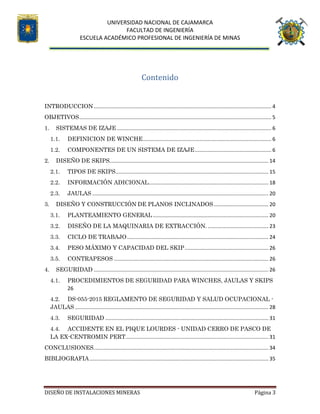 UNIVERSIDAD NACIONAL DE CAJAMARCA
FACULTAD DE INGENIERÍA
ESCUELA ACADÉMICO PROFESIONAL DE INGENIERÍA DE MINAS
DISEÑO DE INSTALACIONES MINERAS Página 3
Contenido
INTRODUCCION........................................................................................................................... 4
OBJETIVOS..................................................................................................................................... 5
1. SISTEMAS DE IZAJE ........................................................................................................... 6
1.1. DEFINICION DE WINCHE......................................................................................... 6
1.2. COMPONENTES DE UN SISTEMA DE IZAJE..................................................... 6
2. DISEÑO DE SKIPS.............................................................................................................. 14
2.1. TIPOS DE SKIPS.......................................................................................................... 15
2.2. INFORMACIÓN ADICIONAL................................................................................... 18
2.3. JAULAS .......................................................................................................................... 20
3. DISEÑO Y CONSTRUCCIÓN DE PLANOS INCLINADOS...................................... 20
3.1. PLANTEAMIENTO GENERAL ................................................................................ 20
3.2. DISEÑO DE LA MAQUINARIA DE EXTRACCIÓN. .......................................... 23
3.3. CICLO DE TRABAJO.................................................................................................. 24
3.4. PESO MÁXIMO Y CAPACIDAD DEL SKIP.......................................................... 26
3.5. CONTRAPESOS ........................................................................................................... 26
4. SEGURIDAD ......................................................................................................................... 26
4.1. PROCEDIMIENTOS DE SEGURIDAD PARA WINCHES, JAULAS Y SKIPS
26
4.2. DS-055-2015 REGLAMENTO DE SEGURIDAD Y SALUD OCUPACIONAL -
JAULAS ...................................................................................................................................... 28
4.3. SEGURIDAD ................................................................................................................. 31
4.4. ACCIDENTE EN EL PIQUE LOURDES - UNIDAD CERRO DE PASCO DE
LA EX-CENTROMIN PERT................................................................................................... 31
CONCLUSIONES......................................................................................................................... 34
BIBLIOGRAFIA............................................................................................................................ 35
 