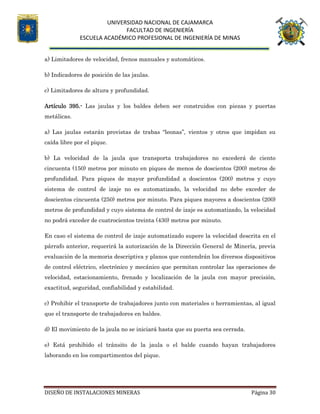 UNIVERSIDAD NACIONAL DE CAJAMARCA
FACULTAD DE INGENIERÍA
ESCUELA ACADÉMICO PROFESIONAL DE INGENIERÍA DE MINAS
DISEÑO DE INSTALACIONES MINERAS Página 30
a) Limitadores de velocidad, frenos manuales y automáticos.
b) Indicadores de posición de las jaulas.
c) Limitadores de altura y profundidad.
Artículo 395.- Las jaulas y los baldes deben ser construidos con piezas y puertas
metálicas.
a) Las jaulas estarán provistas de trabas “leonas”, vientos y otros que impidan su
caída libre por el pique.
b) La velocidad de la jaula que transporta trabajadores no excederá de ciento
cincuenta (150) metros por minuto en piques de menos de doscientos (200) metros de
profundidad. Para piques de mayor profundidad a doscientos (200) metros y cuyo
sistema de control de izaje no es automatizado, la velocidad no debe exceder de
doscientos cincuenta (250) metros por minuto. Para piques mayores a doscientos (200)
metros de profundidad y cuyo sistema de control de izaje es automatizado, la velocidad
no podrá exceder de cuatrocientos treinta (430) metros por minuto.
En caso el sistema de control de izaje automatizado supere la velocidad descrita en el
párrafo anterior, requerirá la autorización de la Dirección General de Minería, previa
evaluación de la memoria descriptiva y planos que contendrán los diversos dispositivos
de control eléctrico, electrónico y mecánico que permitan controlar las operaciones de
velocidad, estacionamiento, frenado y localización de la jaula con mayor precisión,
exactitud, seguridad, confiabilidad y estabilidad.
c) Prohibir el transporte de trabajadores junto con materiales o herramientas, al igual
que el transporte de trabajadores en baldes.
d) El movimiento de la jaula no se iniciará hasta que su puerta sea cerrada.
e) Está prohibido el tránsito de la jaula o el balde cuando hayan trabajadores
laborando en los compartimentos del pique.
 