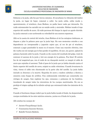 UNIVERSIDAD NACIONAL DE CAJAMARCA
FACULTAD DE INGENIERÍA
ESCUELA ACADÉMICO PROFESIONAL DE INGENIERÍA DE MINAS
DISEÑO DE INSTALACIONES MINERAS Página 32
Subieron a la jaula, sólo fue por breves minutos. Al escucharse la vibración del timbre
la jaula, en lugar de bajar, comenzó a subir. La jaula subía, subía rauda y,
aparentemente, el winchero, Juan Riofano, no podía hacer nada por detenerla. Un
ruido estremecedor los sacudió con un sonido sordo y aterrador. Habían tocado el tope
superior del castillo de acero. Al ruido pavoroso del choque le siguió un agudo chirrido.
La jaula comenzó a caer acelerando su velocidad de una manera espantosa.
Allá en la caseta de control del winche, Juan Riofano al oír los enérgicos timbrazos, se
dispuso a jalar la palanca para que la jaula baje. En esos momentos entraba a esa
dependencia un irresponsable y juguetón sujeto que, al ver de pie al winchero,
comenzó a jugar poniéndole la mano en el trasero. Como una reacción eléctrica, éste
dio vuelta con tal energía que le hico perder el equilibrio. Al caer, sin querer, aplastó la
palanca haciendo subir la jaula. Cuando se dio cuenta del resultado del golpe, trató de
contener el ascenso de la jaula y tiró con energía de la palanca. Fue fatal. El estirón
fue de tal magnitud que, con el ruido de un chasquido mortal, se rompió el cable de
acero que sujetaba el ascensor. Todo el peso de la jaula que ya había chocado contra el
límite superior del castillo de acero, originó su caída velocísima. Cuando levantaron la
vista, vieron el cable roto chicoteando en la parte alta del castillo. La jaula había
iniciado su descenso a la muerte. Esquirlas de acero y madera saltaban a diestra y
siniestra como fuegos de artificio. Una endemoniada velocidad que aumentaba con
vértigos de sangre, hizo explotar los ojos, corazones y pulmones de los hombres,
inundando de sangre todos los intersticios de los cuerpos martirizados. En eso se
produjo el trágico epílogo de la colisión salvaje que estremeció todos los cimientos de la
mina.
Cuando el horrísono choque indicó que la jaula había tocado el fondo, los desjarretados
cuerpos mutilados de los siete mártires mineros, yacían en el fondo de la jaula.
Allí estaban los cuerpos de:
 Jacinto Chuquillanqui Ayala.
 Constantino Inocente Serrano.
 Rodolfo Victorio Baldeón.
 