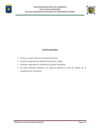 UNIVERSIDAD NACIONAL DE CAJAMARCA
FACULTAD DE INGENIERÍA
ESCUELA ACADÉMICO PROFESIONAL DE INGENIERÍA DE MINAS
DISEÑO DE INSTALACIONES MINERAS Página 34
CONCLUSIONES.
 Se dio a conocer todos los elementes del izaje
 Se pudo comprender la definición de jaulas y skips.
 Se pudo comprender la definición de planos inclinados.
 Se pudo entender mediante un ejercicio práctico el ciclo de trabajo de la
maquinaria de extracción.
 