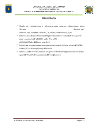 UNIVERSIDAD NACIONAL DE CAJAMARCA
FACULTAD DE INGENIERÍA
ESCUELA ACADÉMICO PROFESIONAL DE INGENIERÍA DE MINAS
DISEÑO DE INSTALACIONES MINERAS Página 35
BIBLIOGRAFIA
 Diseño de explotaciones e infraestructuras mineras subterráneas. Juan
Herrera Herbert.2007
http://oa.upm.es/21841/1/071101_L3_labores_subterraneas_2.pdf
 http://es.slideshare.net/maicol1383/procedimiento-de-seguridad-de-izaje-con-
grua-y-equipos?qid=a70136fe-aa7b-4b1a-a875-
d58983a6895a&v&b&from_search=6
 http://www.buenastareas.com/materias/sistemas-de-izaje-en-miner%C3%ADa-
subterr%C3%A1nea-piques-y-winches/0
 http%3A%2F%2Fsisbib.unmsm.edu.pe%2Fbibvirtual%2Fpublicaciones%2Fgeol
ogia%2Fv03_n5%2Fseg_man.htm&h=zAQHdNrxw
 