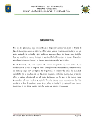 UNIVERSIDAD NACIONAL DE CAJAMARCA
FACULTAD DE INGENIERÍA
ESCUELA ACADÉMICO PROFESIONAL DE INGENIERÍA DE MINAS
DISEÑO DE INSTALACIONES MINERAS Página 4
INTRODUCCION
Uno de los problemas que se plantean en la preparación de una mina es definir el
tipo de labores de acceso al mineral subterráneo, ya que éstas pueden iniciarse con un
pozo, una galería inclinada o por medio de rampas. Antes de tomar una decisión
hay que considerar cuatro factores; la profundidad del criadero, el tiempo disponible
para la preparación, el costo y el tipo de transporte exterior que se elija.
En el desarrollo del tema veremos el acceso por galería en plano inclinado es
interesante en el caso de emplear cintas transportadoras de materiales, veremos el uso
de jaulas y skips para el ingreso de de personal y equipo y la salida del material
explotado. En la práctica, en los depósitos minerales en forma masiva. Los primeros
años se extrae el mineral por el plano inclinado, con lo que se da tiempo para
profundizar el pozo vertical principal. De esta forma, como normalmente la vida
media de la flota de camiones es de 4 a 5 años, se inicia el circuito del pozo en ese
momento, si no fuera preciso hacerlo antes por razones económicas.
 