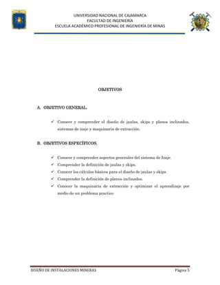 UNIVERSIDAD NACIONAL DE CAJAMARCA
FACULTAD DE INGENIERÍA
ESCUELA ACADÉMICO PROFESIONAL DE INGENIERÍA DE MINAS
DISEÑO DE INSTALACIONES MINERAS Página 5
OBJETIVOS
A. OBJETIVO GENERAL.
 Conocer y comprender el diseño de jaulas, skips y planos inclinados,
sistemas de izaje y maquinaria de extracción.
B. OBJETIVOS ESPECÍFICOS.
 Conocer y comprender aspectos generales del sistema de Izaje.
 Comprender la definición de jaulas y skips.
 Conocer los cálculos básicos para el diseño de jaulas y skips.
 Comprender la definición de planos inclinados.
 Conocer la maquinaria de extracción y optimizar el aprendizaje por
medio de un problema practico
 