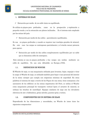 UNIVERSIDAD NACIONAL DE CAJAMARCA
FACULTAD DE INGENIERÍA
ESCUELA ACADÉMICO PROFESIONAL DE INGENIERÍA DE MINAS
DISEÑO DE INSTALACIONES MINERAS Página 6
1. SISTEMAS DE IZAJE
 Extracción por medio de un cable único no equilibrado.
Se utiliza en piques poco profundos, como en la prospección y explotación a
pequeña escala y en la extracción con planos inclinados. Es el sistema más empleado
por las minas del país.
 Extracción por medio de dos cables parcialmente equilibrados.
Se usa en piques profundos y cuando se requiere izar tonelajes grandes de mineral.
En este caso las cargas se contrapesan parcialmente y el winche menor potencia
para operar.
 Extracción por medio de dos cables completamente equilibrados por un cable
que se denomina cable de contrapeso.
Este sistema se usa en piques profundos y las cargas son unidas mediante un
cable de equilibrio. Su uso esta difundido en Europa y USA.
1.1. DEFINICION DE WINCHE
El Winche de izaje, es una maquinaria utilizada para levantar, bajar, empujar o tirar
la carga; el Winche de izaje, es utilizado también para bajar e izar personal del interior
de la mina; siempre que cumpla con exigencias mínimas de seguridad. En otras
palabras el sistema de izaje a través de los Piques de una mina, tiene semejanza a los
ascensores de los edificios; en las minas importantes del Perú, se utiliza el Winche
como maquinaria principal de transporte vertical (para el arrastre de mineral, se
utilizan los winches de rastrillaje). Equipos similares de izaje son los elevadores
eléctricos de aire o hidráulicos, grúas móviles, puentes-grúa y teclees.
1.2. COMPONENTES DE UN SISTEMA DE IZAJE
Dependiendo de las dimensiones y necesidades, un Winche de izane tiene los
siguientes componentes:
 